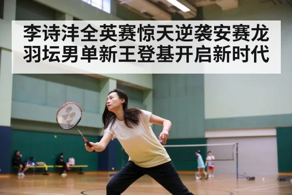 李诗沣全英赛惊天逆袭安赛龙 羽坛男单新王登基开启新时代