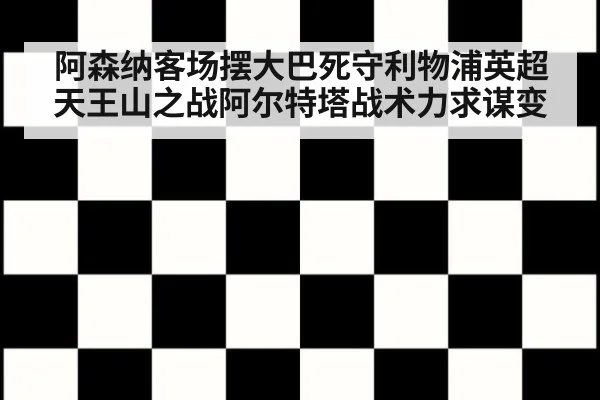 阿森纳客场摆大巴死守利物浦英超天王山之战阿尔特塔战术力求谋变
